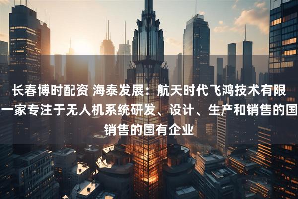 长春博时配资 海泰发展：航天时代飞鸿技术有限公司是一家专注于无人机系统研发、设计、生产和销售的国有企业