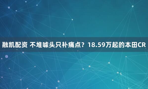 融凯配资 不堆噱头只补痛点？18.59万起的本田CR