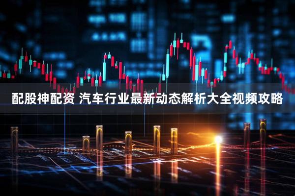 配股神配资 汽车行业最新动态解析大全视频攻略