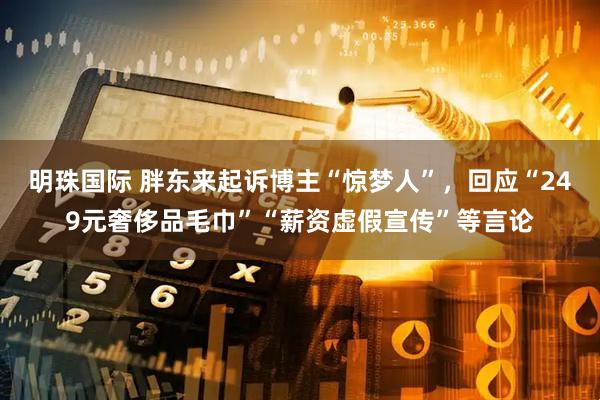 明珠国际 胖东来起诉博主“惊梦人”，回应“249元奢侈品毛巾”“薪资虚假宣传”等言论